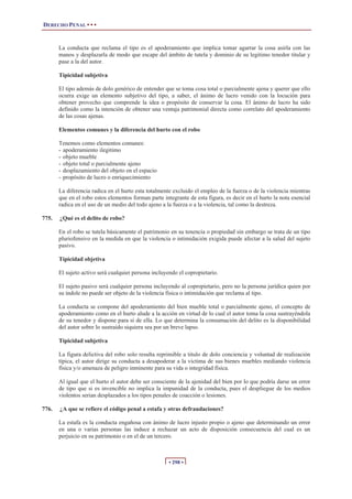 DERECHO PENAL • • •
• 298 •
La conducta que reclama el tipo es el apoderamiento que implica tomar agarrar la cosa asirla con las
manos y desplazarla de modo que escape del ámbito de tutela y dominio de su legitimo tenedor titular y
pase a la del autor.
Tipicidad subjetiva
El tipo además de dolo genérico de entender que se toma cosa total o parcialmente ajena y querer que ello
ocurra exige un elemento subjetivo del tipo, a saber, el ánimo de lucro venido con la locución para
obtener provecho que comprende la idea o propósito de conservar la cosa. El ánimo de lucro ha sido
definido como la intención de obtener una ventaja patrimonial directa como correlato del apoderamiento
de las cosas ajenas.
Elementos comunes y la diferencia del hurto con el robo
Tenemos como elementos comunes:
- apoderamiento ilegitimo
- objeto mueble
- objeto total o parcialmente ajeno
- desplazamiento del objeto en el espacio
- propósito de lucro o enriquecimiento
La diferencia radica en el hurto esta totalmente excluido el empleo de la fuerza o de la violencia mientras
que en el robo estos elementos forman parte integrante de esta figura, es decir en el hurto la nota esencial
radica en el uso de un medio del todo ajeno a la fuerza o a la violencia, tal como la destreza.
775. ¿Qué es el delito de robo?
En el robo se tutela básicamente el patrimonio en su tenencia o propiedad sin embargo se trata de un tipo
pluriofensivo en la medida en que la violencia o intimidación exigida puede afectar a la salud del sujeto
pasivo.
Tipicidad objetiva
El sujeto activo será cualquier persona incluyendo el copropietario.
El sujeto pasivo será cualquier persona incluyendo al copropietario, pero no la persona jurídica quien por
su índole no puede ser objeto de la violencia física o intimidación que reclama al tipo.
La conducta se compone del apoderamiento del bien mueble total o parcialmente ajeno, el concepto de
apoderamiento como en el hurto alude a la acción en virtud de lo cual el autor toma la cosa sustrayéndola
de su tenedor y dispone para si de ella. Lo que determina la consumación del delito es la disponibilidad
del autor sobre lo sustraído siquiera sea por un breve lapso.
Tipicidad subjetiva
La figura delictiva del robo solo resulta reprimible a titulo de dolo conciencia y voluntad de realización
típica, el autor dirige su conducta a desapoderar a la victima de sus bienes muebles mediando violencia
física y/o amenaza de peligro inminente para su vida o integridad física.
Al igual que el hurto el autor debe ser consciente de la ajenidad del bien por lo que podría darse un error
de tipo que si es invencible no implica la impunidad de la conducta, pues el despliegue de los medios
violentos serian desplazados a los tipos penales de coacción o lesiones.
776. ¿A que se refiere el código penal a estafa y otras defraudaciones?
La estafa es la conducta engañosa con ánimo de lucro injusto propio o ajeno que determinando un error
en una o varias personas las induce a rechazar un acto de disposición consecuencia del cual es un
perjuicio en su patrimonio o en el de un tercero.
 