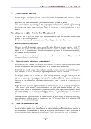 • • • BALOTARIO DESARROLLADO PARA EL EXAMEN DEL CNM
• 301 •
781. ¿Qué son los delitos tributarios?
Es toda acción u omisión que importe violación de normas tributarias de índole sustancial o formal
constituye infracción sancionable.
Existen dos tesis que señalan cual es el bien jurídico tutelado en esta clase de delitos.
Tesis patrimonialistas.- sostienen que lo que se tutela es el patrimonio de la hacienda publica mientras
que en la tesis funcionalista se refieren a la protección del sistema o funcionamiento de la hacienda
publica. Hacienda publica entendida como el sistema de recaudación de ingresos y realización del gasto
publico.
782. ¿Cuales son los sujetos y elementos de los delitos aduaneros?
El sujeto activo es la persona natural física plenamente identificada e individualizada que participa o
colabora en la comisión de un delito
El sujeto pasivo es el estado representado por ADUANAS agraviado por este ilícito penal.
Elementos de los delitos aduaneros
Elemento material.- la mercancía objeto material del delito debe tener un valor superior a las 4 UIT
cuando se trata de los delitos de contrabando y receptación aduanera y cuando el valor de la mercancía
supera las 20 UIT estamos frente a una de las circunstancias agravantes de los delitos de contrabando y
defraudación de rentas de aduanas.
Elemento subjetivo.- es exigible la existencia de dolo o sea la conciencia y voluntad del agente activo de
cometer determinado delito aduanero.
783. ¿Cómo se definen los delitos contra la salud pública?
Se denominan delitos contra la salud pública a todas aquellas acciones que sean subsumibles en los tipos
penales correspondientes al Capítulo III del Título XII de nuestro Código Penal vigente.
Se entiende por “salud” a aquel estado de la persona en la cual existe ausencia de enfermedad, ya sea
física o psíquica, es decir, el estado en que la persona puede ejercer todas sus funciones.
Es necesario señalar, que el concepto de “salud pública” entendida como un valor universal que
trasciende fronteras se encuentra inmerso en el concepto de “seguridad pública” de nuestro ordenamiento
jurídico. Se entiende por seguridad pública al conjunto de condiciones necesarias para la conservación la
integridad de todo bien jurídico, considerando como titulares a todos y cada uno de los integrantes de la
sociedad.
Es por ello que en los delitos regulados desde el art. 286º al art. 303º del C.P. se protege el bien jurídico
“salud pública” pues acciones como contaminación de aguas para consumo humano (art. 286º),
adulteración de sustancias destinadas para el uso público (art. 287º), que encuentran como sujetos pasivos
a la sociedad, ya que es ésta quien aprovechará estos recursos. Por tanto, la alteración de estos recursos
por intervención del hombre se constituye como delito en nuestro ordenamiento jurídico.
Asimismo, nuestra normativa vigente es sabia al proteger la salud pública de quienes se atribuyen y
ejercen funciones médicas, como en los casos del art. 290º (ejercicio ilegal de la medicina), 292º
(violación de medidas sanitarias), etc.
784. ¿Qué es el tráfico ilícito de drogas?
Se entiende por “tráfico ilícito de drogas” a la comercialización o negociación que se realiza con
sustancias nocivas para la salud con la finalidad de obtener un aprovechamiento lucrativo. Por tanto, al
ser sustancias que generan un daño en la salud de las personas que lo consumen, ya sea modificando su
conducta o creándoles una dependencia farmacéutica, el Estado determina como ilícita su circulación.
 