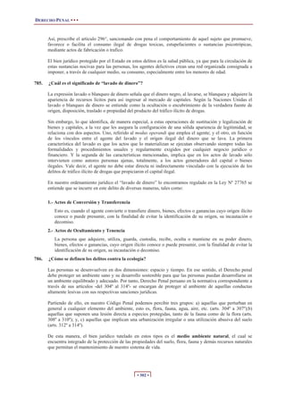 DERECHO PENAL • • •
• 302 •
Así, prescribe el articulo 296°, sancionando con pena el comportamiento de aquel sujeto que promueve,
favorece o facilita el consumo ilegal de drogas toxicas, estupefacientes o sustancias psicotrópicas,
mediante actos de fabricación o trafico.
El bien jurídico protegido por el Estado en estos delitos es la salud pública, ya que para la circulación de
estas sustancias nocivas para las personas, los agentes delictivos crean una red organizada consignada a
imponer, a través de cualquier medio, su consumo, especialmente entre los menores de edad.
785. ¿Cuál es el significado de “lavado de dinero”?
La expresión lavado o blanqueo de dinero señala que el dinero negro, al lavarse, se blanquea y adquiere la
apariencia de recursos lícitos para así ingresar al mercado de capitales. Según la Naciones Unidas el
lavado o blanqueo de dinero se entiende como la ocultación o encubrimiento de la verdadera fuente de
origen, disposición, traslado o propiedad del producto del tráfico ilícito de drogas.
Sin embargo, lo que identifica, de manera especial, a estas operaciones de sustitución y legalización de
bienes y capitales, a la vez que les asegura la configuración de una sólida apariencia de legitimidad, se
relaciona con dos aspectos. Uno, referido al modus operandi que emplea el agente; y el otro, en función
de los vínculos entre el agente del lavado y el origen ilegal del dinero que se lava. La primera
característica del lavado es que los actos que lo materializan se ejecutan observando siempre todas las
formalidades y procedimientos usuales y regularmente exigidos por cualquier negocio jurídico o
financiero. Y la segunda de las características mencionadas, implica que en los actos de lavado sólo
intervienen como autores personas ajenas, totalmente, a los actos generadores del capital o bienes
ilegales. Vale decir, el agente no debe estar directa ni indirectamente vinculado con la ejecución de los
delitos de tráfico ilícito de drogas que propiciaron el capital ilegal.
En nuestro ordenamiento jurídico el “lavado de dinero” lo encontramos regulado en la Ley Nº 27765 se
entiende que se incurre en este delito de diversas maneras, tales como:
1.- Actos de Conversión y Transferencia
Esto es, cuando el agente convierte o transfiere dinero, bienes, efectos o ganancias cuyo origen ilícito
conoce o puede presumir, con la finalidad de evitar la identificación de su origen, su incautación o
decomiso.
2.- Actos de Ocultamiento y Tenencia
La persona que adquiere, utiliza, guarda, custodia, recibe, oculta o mantiene en su poder dinero,
bienes, efectos o ganancias, cuyo origen ilícito conoce o puede presumir, con la finalidad de evitar la
identificación de su origen, su incautación o decomiso.
786. ¿Cómo se definen los delitos contra la ecología?
Las personas se desenvuelven en dos dimensiones: espacio y tiempo. En ese sentido, el Derecho penal
debe proteger un ambiente sano y su desarrollo sostenible para que las personas puedan desarrollarse en
un ambiente equilibrado y adecuado. Por tanto, Derecho Penal peruano en la normativa correspondiente a
través de sus artículos -del 304º al 314º- se encargan de proteger al ambiente de aquellas conductas
altamente lesivas con sus respectivas sanciones jurídicas.
Partiendo de ello, en nuestro Código Penal podemos percibir tres grupos: a) aquellas que perturban en
general a cualquier elemento del ambiente, esto es, flora, fauna, agua, aire, etc. (arts. 304º a 307º);b)
aquellas que suponen una lesión directa a especies protegidas, tanto de la fauna como de la flora (arts.
308º a 310º); y, c) aquellas que implican una urbanización irregular o una utilización abusiva del suelo
(arts. 312º a 314º).
De esta manera, el bien jurídico tutelado en estos tipos es el medio ambiente natural, el cual se
encuentra integrado de la protección de las propiedades del suelo, flora, fauna y demás recursos naturales
que permitan el mantenimiento de nuestro sistema de vida.
 