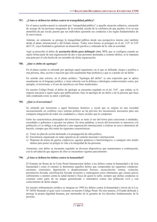• • • BALOTARIO DESARROLLADO PARA EL EXAMEN DEL CNM
• 303 •
787. ¿Cómo se definen los delitos contra la tranquilidad pública?
En el marco jurídico-penal se entiende por “tranquilidad pública” a aquella situación subjetiva, sensación
de sosiego de las personas integrantes de la sociedad, nacida de la confianza de que pueden vivir en una
atmósfera de paz social, puesto que sus individuos ajustarán sus conductas a las reglas fundamentales de
la convivencia.
Además, no solamente se protege la tranquilidad pública desde una perspectiva interna sino también
desde el plano internacional y del Estado mismo. Todos estos bienes se protegen en el art. 315º al 318º
del C.P., cuya finalidad es garantizar un desarrollo pacífico y ordenado de la vida en sociedad.
Aquí se prescribe el delito de asociación ilícita para delinquir (Art. 317), que se configura cuando un
sujeto forma parte de una organización de dos o mas personas destinadas a cometer delitos, se le imputara
una pena por el solo hecho de ser miembro de dicha organización.
788. ¿Qué es delito de apología?
En el plano común se entiende por apología aquel argumento, en el que se defiende, elogia o justifica a
una persona, idea, acción o inacción que está usualmente bajo polémica y que es o puede ser un delito.
En sentido más estricto, en el plano jurídico, "Apología del delito" es una expresión que se aplica
usualmente en el lenguaje jurídico, y tiene relación con la defensa a ideologías controversiales como, por
ejemplo, el terrorismo, o el uso de narcóticos con fines medicinales.
En nuestro Código Penal, el delito de apología se encuentra regulado en el art. 316º , que señala, se le
impone una pena a aquel sujeto que públicamente, hace la apología de un delito o de la persona que haya
sido condenada como su autor o participe.
789. ¿Qué es el terrorismo?
Se entiende por terrorismo a aquel fenómeno histórico y social que se origina en una sociedad
necesariamente en conflicto cuyo sistema político no ha previsto los mecanismos necesarios para una
compacta integración de todos sus ciudadanos y clases sociales que lo componen.
Entre las características principales del terrorismo se tiene el uso del terror para coaccionar a entidades,
sociedades o gobiernos a ejecutar sus planes. En otras palabras, a través del terrorismo se aterroriza a la
población y/o se obliga a un gobierno o una organización internacional, a realizar un acto o abstenerse de
hacerlo, siempre que ella reúna las siguientes características:
a) Tener un plan de acción destinado a la propagación de odio político.
b) Encontrarse organizado en redes operativas de carácter nacional o internacional.
c) Disponer de armas de guerra, explosivos, agentes químicos o bacteriológicos, o cualquier otro medio
idóneo para poner en peligro la vida o la integridad de las personas.
Asimismo, este delito se encuentra regulado en diversos dispositivos que enumeramos a continuación,
con la salvedad de que algunos de ellos se encuentran vigentes parcialmente:
790. ¿Cómo se definen los delitos contra la humanidad?
El Estatuto de Roma de la Corte Penal Internacional define a los delitos contra la humanidad o de lesa
humanidad ( como el estatuto lo denomina) aquellos delitos que comprenden las siguientes conductas:
asesinato, exterminio, deportación o desplazamiento forzoso, encarcelación, tortura, violación,
prostitucion forzada, esterilización forzada secuestro o cualesquiera actos inhumanos que causen graves
sufrimientos o atenten contra la salud mental o física de quien lo sufre, siempre que dichas conductas se
cometan como parte de un ataque generalizado o sistemático contra una población civil y con
conocimiento de dicho ataque.
En nuestro ordenamiento jurídico se integran en 1998 los delitos contra la humanidad a través de la Ley
Nº 26926 llenando el gran vacío existente en nuestro Código Penal. De esta manera, el Estado defiende y
protege la propia dignidad humana, por intermedio de la garantía de los derechos fundamentales de la
persona.
 