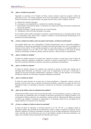 DERECHO PENAL • • •
• 304 •
791. ¿Qué es el delito de genocidio?
Siguiendo en conexión con el Estatuto de Roma, nuestra normativa penal ha recogido el delito de
genocidio en el art. 319º cuando cualquiera de los actos mencionados a continuación, perpetrados con la
intención de destruir total o parcialmente a un grupo nacional, étnico, racial o religioso como tal:
a) Matanza de miembros del grupo;
b) Lesión grave a la integridad física o mental de los miembros del grupo;
c) Sometimiento intencional del grupo a condiciones de existencia que hayan de acarrear su destrucción
física, total o parcial;
d) Medidas destinadas a impedir nacimientos en el seno del grupo;
e) Traslado por la fuerza de niños del grupo a otro grupo.
En este delito el bien jurídico protegido lo constituye el grupo humano que se encuentra unido en razón
de su nacionalidad, etnia, grupo social o religión; evitando así una discriminación fundamentada en la
pertenencia ha determinado grupo.
792. ¿Cómo se definen los delitos contra los poderes del Estado y el Orden Constitucional?
Son aquellos delitos que van a desequilibrar el Orden Constitucional y que se encuentran dirigidos a
desestabilizar la función que desempeñan los poderes del Estado generando caos social y cometiéndose al
unísono diversos delitos. El bien jurídico protegido en estos tipos penales es la seguridad pública y se
encuentran reguladas en el art. 346º al 353º. Entre los delitos más resaltantes de esta parte de nuestra
normativa encontramos al delito de rebelión, delito de sedición, y delito de motín o amotinamiento.
793. ¿Qué es el delito de rebelión?
El delito de rebelión subsume las acciones que consisten en alzarse en armas para variar la forma de
gobierno, deponerlo legalmente, modificarlo o suprimir el régimen constitucional. En otras palabras, a
través de la comisión del delito de rebelión se desconoce la preeminencia del gobierno.
794. ¿Qué es el delito de sedición?
El delito de sedición subsume las conductas que consisten en alzarse en armas para impedir que la
autoridad ejerza libremente sus funciones o para evitar el cumplimiento de las leyes o resoluciones o
impedir las elecciones generales, parlamentarias, regionales o locales. En otros términos, en la comisión
del delito de sedición no se desconoce al gobierno legalmente constituido.
795. ¿Qué es el delito de motín?
El delito de motín subsume las acciones que en forma tumultuaria y empleando violencia contra las
personas o fuerza en las cosas, se atribuye los derechos del pueblo y peticiona en nombre de éste con la
finalidad de exigir a la autoridad la ejecución u omisión de sus funciones correspondientes a su cargo
público.
796. ¿Qué son los delitos contra la administración pública?
Administración Pública denota toda la actividad del Estado, sea esta Legislativa, ejecutiva y Judicial, por
lo que puede ser considerada como el Complejo de funciones ejercidas por los Órganos Estatales, en la
consecución de Bienes colectivos. En consecuencia, atentan contra la Administración Pública en general
los delitos que impiden o perturban la organización y el desarrollo normal de las actividades de los
órganos públicos en el ejercicio de sus funciones.
797. ¿Como se configura el delito de abuso de autoridad?
El delito de abuso de autoridad, se encuentra prescrito en el Art. 376 CP, y se configura cuando el
funcionario público que, abusando de sus atribuciones, comete u ordena, en perjuicio de alguien, un acto
arbitrario cualquiera. El abuso de autoridad es asociado al uso de un poder otorgado por la posesión de un
cargo o función, pero de tal forma que este uso no está dirigido a cumplir las funciones atribuidas a ese
cargo, sino a satisfacer intereses personales del individuo que lo ejerce.
 