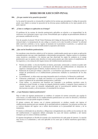 • • • BALOTARIO DESARROLLADO PARA EL EXAMEN DEL CNM
• 307 •
DERECHO DE EJECUCIÓN PENAL
806. ¿En que consiste la ley penal de ejecución?
La ley penal de ejecución se circunscribe al análisis de las normas que preceptúan el código de ejecución
penal, cuyo objeto es normar la ejecución de las diversas penas establecidas en los tipos penales de la
parte especial.
807. ¿Cómo se configura su aplicación en el tiempo?
El problema de las normas de derecho penitenciario aplicables en relación a su temporalidad, ha de
resolverse con el principio tempus regis actum. Proscribiendo que se aplique un procedimiento distinto al
previamente establecido en la ley.
Esto de acuerdo al articulo VII del Titulo Preliminar del Código de Ejecución Penal que dispone que “la
retroactividad y la interpretación de este código se resuelve en lo más favorable al interno” la solicitud
debe resolverse conforme a la ley vigente al momento de la presentarse la petición, y se aplicará una
nueva ley, siempre que sea más favorable desde la expectativa del interno
808. ¿Que son los beneficios penitenciarios
Se consideran como derechos subjetivos de los internos, condicionados puesto que no opera su aplicación
automáticamente sino que están supeditados a determinados presupuestos. Algunos autores lo consideran
como incentivos concedidos a los internos que han observado las reglas de conducta en el campo
penitenciario que no operan como derechos ni como gracia puesto que están sujetos al cumplimiento de
los requisitos y a la evaluación del órgano técnico del establecimiento penitenciario.
x Permiso de salidas.- se da este beneficio al interno, procesado, sentenciado y consiste en poder salir
del establecimiento penal bajo la autorización del director del establecimiento en situaciones de
urgencia o emergencia para el interno, el plazo máximo es de 72 horas.
x Redención de la pena por trabajo y educación.- es un beneficio que permite al sentenciado acortar el
tiempo de permanencia en el establecimiento penitenciario mediante la acumulación de los días
redimidos
x La semilibertad.- se ubica entre una etapa intermedia entre la reclusión y la liberación condicional
x Liberación condicional.- se funda este beneficio en la presunción de enmienda del penado, pero
sujeta a vigilancia de las autoridades penitenciarias y judiciales.
x Visita intima.- se caracteriza este beneficio por responder a un problema carcelario como la
abstinencia sexual forzada, se otorga sin ninguna distinción jurídica o categoría, busca mantener el
vinculo familiar como un elemento indispensable para la resocializacion también busca evitar
desviaciones sexuales y alivia tensiones y la ansiedad de los reclusos.
809. ¿A que llamamos régimen penitenciario?
Bajo el rubro de régimen penitenciario se establece el conjunto de normas esenciales que regulan la
convivencia y el orden dentro de los establecimientos penitenciarios así como los derechos y beneficios
penitenciarios a los que pueda acogerse el interno.
El primer contacto del interno con el sistema penitenciario se produce cuando este ingresa al
establecimiento penitenciario por mandato de la autoridad judicial competente. Las primeras acciones que
se realicen después del ingreso van a influir decisivamente en la personalidad del interno y de su
tratamiento.
El interno es informado de sus derechos y obligaciones entregándosele una cartilla con las normas de vida
del establecimiento el reglamento deberá contemplar los casos del interno analfabeto y del interno
extranjero que no conoce el idioma castellano.
El régimen disciplinario es flexible de acuerdo a las características de cada grupo de internos. La sanción
más severa es el aislamiento y solo será aplicable en los casos que el interno manifiesta agresividad y
violencia.
 