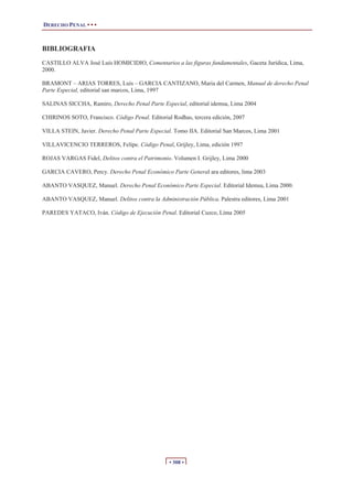 DERECHO PENAL • • •
• 308 •
BIBLIOGRAFIA
CASTILLO ALVA José Luís HOMICIDIO, Comentarios a las figuras fundamentales, Gaceta Jurídica, Lima,
2000.
BRAMONT – ARIAS TORRES, Luís – GARCIA CANTIZANO, Maria del Carmen, Manual de derecho Penal
Parte Especial, editorial san marcos, Lima, 1997
SALINAS SICCHA, Ramiro, Derecho Penal Parte Especial, editorial idemsa, Lima 2004
CHIRINOS SOTO, Francisco. Código Penal. Editorial Rodhas, tercera edición, 2007
VILLA STEIN, Javier. Derecho Penal Parte Especial. Tomo IIA. Editorial San Marcos, Lima 2001
VILLAVICENCIO TERREROS, Felipe. Código Penal, Grijley, Lima, edición 1997
ROJAS VARGAS Fidel, Delitos contra el Patrimonio. Volumen I. Grijley, Lima 2000
GARCIA CAVERO, Percy. Derecho Penal Económico Parte General ara editores, lima 2003
ABANTO VASQUEZ, Manuel. Derecho Penal Económico Parte Especial. Editorial Idemsa, Lima 2000.
ABANTO VASQUEZ, Manuel. Delitos contra la Administración Pública. Palestra editores, Lima 2001
PAREDES YATACO, Iván. Código de Ejecución Penal. Editorial Cuzco, Lima 2005
 