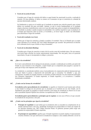 • • • BALOTARIO DESARROLLADO PARA EL EXAMEN DEL CNM
• 251 •
x Teoría de la acción (Frank)
Considera que el lugar de comisión del delito es aquel donde fue practicada la acción o realizada la
omisión. En otras palabras, el delito se comete en el momento en que se exterioriza la voluntad de
ejecutar determinada conducta.
Su fundamento se apoya en el sentido que el resultado no permite una solución general, pues existen
delitos sin resultado (de pura actividad). Además, en que la teoría fundamentada en el resultado
origina soluciones insatisfactorias como en el caso del sujeto que actúa en estado de inimputabilidad y
el resultado se produce cuando recupera la normalidad o los cambios legislativos que se producen en
el tiempo que transcurre entre la acción y el resultado y, en tercer lugar, se alude a las dificultades
para determinar el lugar del resultado.
x Teoría del resultado (von Liszt)
Afirma que el lugar de comisión es donde se produce el resultado. Esta es la fórmula que se acepta
como alternativa en el artículo 302º del Código Bustamante que acuerda “dar preferencia al derecho
de la soberanía local en que el delito se haya consumado”.
x Teoría de la ubicuidad (Binding)
Considera que el lugar de comisión es tanto el de la acción como del resultado típico. De esta manera,
esta teoría logra conciliar las teorías anteriormente mencionadas. Por otra parte, ésta es la posición
mayoritaria y la que es incorporada en códigos y proyectos.
666. ¿Que es la extradición?
Es el acto o procedimiento de la entrega de una persona, acusada o condenada por un delito, por parte del
Estado en cuyo territorio se ha refugiado, a aquel Estado que es competente para juzgarlo o ejecutar la
pena que le haya sido impuesta como reo presente.
La extradición es considerada también como el procedimiento de cooperación judicial internacional que
tiene por objeto la puesta a disposición del justiciable que se encuentra “en rebeldía” y que, por
consiguiente, no podrá ser juzgado mientras se encuentre en dicha situación. En esta institución participan
tres elementos importantes: el Estado requirente, el Estado requerido y el extraditurus o también
denominado extraditable.
667. ¿Cuales son las formas de extradición?
Extradición activa (procedimiento de extradición): es aquella en virtud de la cual nuestro país solicita
a otro Estado la entrega de una persona que se encuentra en el territorio de ese otro Estado, con la
finalidad de que pueda ser juzgada en nuestro territorio. Esta forma de extradición se observó en el caso
del ex presidente fujimori fujimori tras solicitar a la republica de Chile su extradición.
Extradición pasiva (procedimiento y principios que la regulan): en este caso el Perú es el que concede
la extradición de una persona a otro país.
668. ¿Cuales son los principios que rigen la extradición?
x Principio de Legalidad: el cual señala que la extradición sólo se concederá en cumplimiento de un
tratado (internacional) o de la ley, atendiendo al principio de reciprocidad en el marco de respeto de
los derechos humanos (art. 508º Código Procesal Penal). El gobierno peruano podrá exigir una
garantía de reciprocidad al Estado requirente.
x El principio de especialidad: significa que el Estado requirente no puede ampliar el enjuiciamiento
a hechos distintos a los que motivaron la extradición ni tampoco a una condena diferente a la de los
 