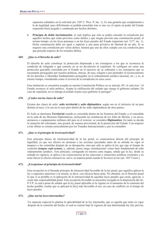 DERECHO PENAL • • •
• 252 •
supuestos señalados en la solicitud (art. 520º C. Proc. P, Inc. 1). Es una garantía que complementa a
la de legalidad, pues difícilmente se podría consolidar ésta si una vez el sujeto en poder del Estado
requirente fuera juzgado y condenado por hechos distintos.
x Principio de doble incriminación: el cual implica que sólo se podrá conceder la extradición por
aquellos hechos que estén previstos como delitos y que tengan previsto una conminación penal, al
mismo tiempo, en las leyes peruanas y en las leyes penales del Estado requirente (art. 517º, inc. 1).
Dicha conminación debe ser igual o superior a una pena privativa de libertad de un año. Si se
requiere una extradición por varios delitos, bastará que uno de ellos cumpla con esa condición para
que proceda respecto de los restantes delitos.
669. ¿Que es el Derecho de asilo?
El derecho de asilo constituye la protección dispensada a los extranjeros a los que se reconozca la
condición de refugiado y que consiste en su no devolución ni expulsión. Se configura así como una
protección graciable concedida por el Estado en el ejercicio de su soberanía a los extranjeros que se
encuentran perseguidos por razones políticas, étnicas, de raza, religión o por pretender el reconocimiento
de los derechos y libertades fundamentales protegidos en el ordenamiento jurídico nacional, etc.; y es, al
mismo tiempo, considerado como el reverso de la extradición en estos casos.
Esta institución se encuentra acogida en nuestra Constitución Política en su artículo 36ª, el cual reza: “el
Estado reconoce el asilo político. Acepta la calificación del asilado que otorga el gobierno asilante. En
caso de expulsión, no se entrega al asilado al país cuyo gobierno lo persigue”.
670. ¿Cuales son las clases de asilo?
Existen dos clases de asilo: asilo territorial y asilo diplomático, según sea en el territorio de un país
distinto al suyo, o lo sea en el suyo pero dentro de las sedes diplomáticas de otros países.
El Asilo se denomina Territorial cuando es concedido dentro de las fronteras del Estado; y el concedido
en la sede de las Misiones Diplomáticas, incluyendo las residencias de los Jefes de Misión, y en naves,
aeronaves o campamentos militares del país en el exterior, se considera Diplomático. En tanto se decida
la situación del solicitante, éste gozará, de manera provisional, de la protección del Estado. Con respecto
a éste último se orienta esencialmente por los Tratados Internacionales y por la costumbre.
671. ¿Que es el principio de irretroactividad?
Este principio básico de irretroactividad de la ley penal, es consecuencia directa del principio de
legalidad, ya que sus efectos no alcanzan a las acciones ejecutadas antes de su entrada en vigor ni
tampoco a las cometidas después de su derogación, sino que sólo se aplica la ley que rige al tiempo de
comisión (tempus regit actum); y, además, posee rango constitucional -como base fundamental de todo
ordenamiento jurídico-. Este principio, consagrado en nuestra carta magna, señala que la ley, desde su
entrada en vigencia, se aplica a las consecuencias de las relaciones y situaciones jurídicas existentes y no
tiene fuerza ni efectos retroactivos; salvo, en materia penal cuando le favorece al reo (art. 103º Const.).
672. ¿Excepciones al principio de irretroactividad?
Esta excepción es el llamado principio de retroactividad favorable de la ley penal, que significa aplicar la
ley a supuestos anteriores a la misma, es decir, con eficacia hacia atrás. No obstante, en el Derecho penal
lo que sí se prohíbe es la aplicación de la retroactividad de aquellas leyes penales que crean, agravan, o
crean más responsabilidad penal. Esta excepción favorable se encuentra recogida en la disposición del art.
6º CP, la cual a pesar de señalar que la ley penal aplicable es la vigente en el momento de la comisión del
hecho punible, resalta que se aplicará la [ley] más favorable al reo, en caso de conflicto en el tiempo de
leyes penales.
673. ¿Que son las leyes intermedias?
Un supuesto especial lo plantea la aplicabilidad de la ley intermedia, que es aquella que entra en vigor
después de la comisión del hecho, el cual se comete bajo la vigencia de una determinada ley (ley previa),
 