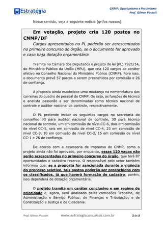 CNMP: Oportunismo x Pessimismo 
Prof. Gilmar Possati 
Prof. Gilmar Possati www.estrategiaconcursos.com.br 2 de 3 
Nesse sentido, veja a seguinte notícia (grifos nossos): 
Em votação, projeto cria 120 postos no CNMP/DF Cargos apresentados no PL poderão ser acrescentados no primeiro concurso do órgão, se o documento for aprovado e caso haja dotação orçamentária Tramita na Câmara dos Deputados o projeto de lei (PL) 7921/14, do Ministério Público da União (MPU), que cria 120 cargos de caráter efetivo no Conselho Nacional do Ministério Público (CNMP). Fora isso, o documento prevê 57 postos a serem preenchidos por comissão e 26 de confiança. A proposta ainda estabelece uma mudança na nomenclatura das carreiras do quadro de pessoal do CNMP. Ou seja, as funções de técnico e analista passarão a ser denominadas como técnico nacional de controle e auditor nacional de controle, respectivamente. O PL pretende incluir os seguintes cargos na secretaria do conselho: 90 para auditor nacional de controle, 30 para técnico nacional de controle, um em comissão de nível CC-6, dois em comissão de nível CC-5, seis em comissão de nível CC-4, 23 em comissão de nível CC-3, 10 em comissão de nível CC-2, 15 em comissão de nível CC-1 e 26 de confiança. De acordo com a assessoria de imprensa do CNMP, como o projeto ainda não foi aprovado, por enquanto, essas 120 vagas não serão acrescentadas no primeiro concurso do órgão, que terá 87 oportunidades e cadastro reserva. O responsável pelo setor também informou que, se a proposta for sancionada durante a vigência do processo seletivo, tais postos poderão ser preenchidos com os classificados, já que haverá formação de cadastro, porém, isso dependerá de dotação orçamentária. O projeto tramita em caráter conclusivo e em regime de prioridade e, agora, será analisado pelas comissões Trabalho, de Administração e Serviço Público; de Finanças e Tributação; e de Constituição e Justiça e de Cidadania.  