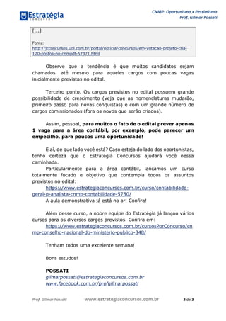 CNMP: Oportunismo x Pessimismo 
Prof. Gilmar Possati 
Prof. Gilmar Possati www.estrategiaconcursos.com.br 3 de 3 
[...] Fonte: http://jcconcursos.uol.com.br/portal/noticia/concursos/em-votacao-projeto-cria- 120-postos-no-cnmpdf-57371.html 
Observe que a tendência é que muitos candidatos sejam chamados, até mesmo para aqueles cargos com poucas vagas inicialmente previstas no edital. 
Terceiro ponto. Os cargos previstos no edital possuem grande possibilidade de crescimento (veja que as nomenclaturas mudarão, primeiro passo para novas conquistas) e com um grande número de cargos comissionados (fora os novos que serão criados). 
Assim, pessoal, para muitos o fato de o edital prever apenas 1 vaga para a área contábil, por exemplo, pode parecer um empecilho, para poucos uma oportunidade! 
E aí, de que lado você está? Caso esteja do lado dos oportunistas, tenho certeza que o Estratégia Concursos ajudará você nessa caminhada. 
Particularmente para a área contábil, lançamos um curso totalmente focado e objetivo que contempla todos os assuntos previstos no edital: 
https://www.estrategiaconcursos.com.br/curso/contabilidade- geral-p-analista-cnmp-contabilidade-5780/ 
A aula demonstrativa já está no ar! Confira! 
Além desse curso, a nobre equipe do Estratégia já lançou vários cursos para os diversos cargos previstos. Confira em: 
https://www.estrategiaconcursos.com.br/cursosPorConcurso/cnmp-conselho-nacional-do-ministerio-publico-348/ 
Tenham todos uma excelente semana! 
Bons estudos! 
POSSATI 
gilmarpossati@estrategiaconcursos.com.br 
www.facebook.com.br/profgilmarpossati 
