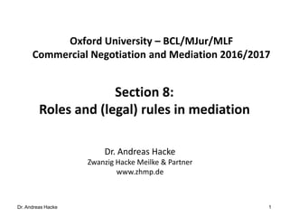 Dr. Andreas Hacke
Section 8:
Roles and (legal) rules in mediation
1
Oxford University – BCL/MJur/MLF
Commercial Negotiation and Mediation 2016/2017
Dr. Andreas Hacke
Zwanzig Hacke Meilke & Partner
www.zhmp.de
 