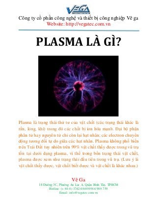 Công ty cổ phần công nghệ và thiết bị công nghiệp Vê ga
Website: http://vegatec.com.vn
Vê Ga
18 Đường 3C, Phường An Lạc A, Quận Bình Tân, TPHCM
Hotline: (+ 84-8) 3762 6840| 0916 989 759
Email: info@vegatec.com.vn
C ần mua máy cắt plasma cnc tại Hồ Chí Minh - Cần mua máy cắt plasma cnc ở hcm giá rẻ - Cần mua máy cắt plasma cnc tại Hồ Chí minh chính hãng
PLASMA LÀ GÌ?
Plasma là trạng thái thứ tư của vật chất (các trạng thái khác là
rắn, lỏng, khí) trong đó các chất bị ion hóa mạnh. Đại bộ phận
phân tử hay nguyên tử chỉ còn lại hạt nhân; các electron chuyển
động tương đối tự do giữa các hạt nhân. Plasma không phổ biến
trên Trái Đất tuy nhiên trên 99% vật chất thấy được trong vũ trụ
tồn tại dưới dạng plasma, vì thế trong bốn trạng thái vật chất,
plasma được xem như trạng thái đầu tiên trong vũ trụ. (Lưu ý là
vật chất thấy được, vật chất biết được và vật chất là khác nhau.)
 