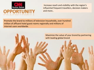 Increase reach and visibility with the region’s
                                       influential frequent travellers, decision makers
                                       and more..



Promote the brand to millions of television households, over hundred
million of affluent hotel guest rooms regionally and millions of
internet users worldwide.


                                          Maximize the value of your brand by partnering
                                          with leading global brand
 