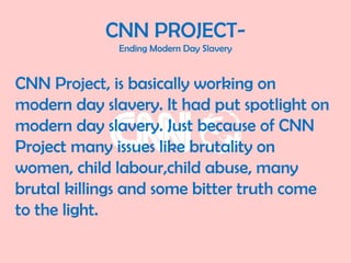 CNN PROJECT-
Ending Modern Day Slavery
CNN Project, is basically working on
modern day slavery. It had put spotlight on
modern day slavery. Just because of CNN
Project many issues like brutality on
women, child labour,child abuse, many
brutal killings and some bitter truth come
to the light.
 