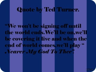 Quote by Ted Turner.
“We won’t be signing off until
the world ends.We’ll be on,we’ll
be covering it live and when the
end of world comes,we’ll play “
Nearer My God To Thee”.
 