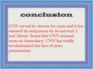 CNN served its viewers for years and it has
ensured its uniqueness by its survival. I
and Afreen found that CNN stressed
more on immediacy. CNN has totally
revolutionized the face of news
presentation.
 