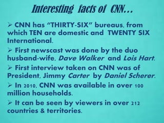 Interesting facts of CNN…
 CNN has “THIRTY-SIX” bureaus, from
which TEN are domestic and TWENTY SIX
International.
 First newscast was done by the duo
husband-wife, Dave Walker and Lois Hart.
 First interview taken on CNN was of
President, Jimmy Carter by Daniel Scherer.
 In 2010, CNN was available in over 100
million households.
 It can be seen by viewers in over 212
countries & territories.
 
