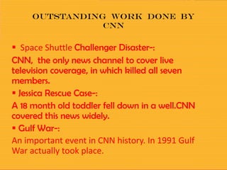 Outstanding work done by
cnn
 Space Shuttle Challenger Disaster-:
CNN, the only news channel to cover live
television coverage, in which killed all seven
members.
 Jessica Rescue Case-:
A 18 month old toddler fell down in a well.CNN
covered this news widely.
 Gulf War-:
An important event in CNN history. In 1991 Gulf
War actually took place.
 