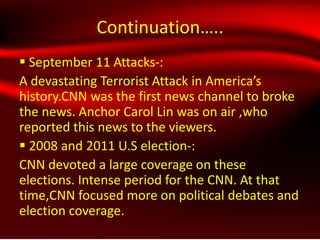 Continuation…..
 September 11 Attacks-:
A devastating Terrorist Attack in America’s
history.CNN was the first news channel to broke
the news. Anchor Carol Lin was on air ,who
reported this news to the viewers.
 2008 and 2011 U.S election-:
CNN devoted a large coverage on these
elections. Intense period for the CNN. At that
time,CNN focused more on political debates and
election coverage.
 