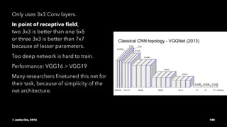 Only uses 3x3 Conv layers.
In point of receptive ﬁeld,
two 3x3 is better than one 5x5
or three 3x3 is better than 7x7
because of lesser parameters.
Too deep network is hard to train.
Performance: VGG16 > VGG19
Many researchers ﬁnetuned this net for
their task, because of simplicity of the
net architecture.
© Junho Cho, 2016 100
 
