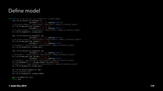 Deﬁne model
def model(X, w, w2, w3, w4, w_o, p_keep_conv, p_keep_hidden):
l1a = tf.nn.relu(tf.nn.conv2d(X, w,
strides=[1, 1, 1, 1], padding='SAME'))
# l1a output shape=(?, input_height, input_width, number_of_channels_layer1)
l1 = tf.nn.max_pool(l1a, ksize=[1, 2, 2, 1],
strides=[1, 2, 2, 1], padding='SAME')
# l1 output shape=(?, input_height/2, input_width/2, number_of_channels_layer1)
l1 = tf.nn.dropout(l1, p_keep_conv)
l2a = tf.nn.relu(tf.nn.conv2d(l1, w2,
strides=[1, 1, 1, 1], padding='SAME'))
# l2a output shape=(?, input_height/2, input_width/2, number_of_channels_layer2)
l2 = tf.nn.max_pool(l2a, ksize=[1, 2, 2, 1],
strides=[1, 2, 2, 1], padding='SAME')
# l2 shape=(?, input_height/4, input_width/4, number_of_channels_layer2)
l2 = tf.nn.dropout(l2, p_keep_conv)
l3a = tf.nn.relu(tf.nn.conv2d(l2, w3,
strides=[1, 1, 1, 1], padding='SAME'))
# l3a shape=(?, input_height/4, input_width/4, number_of_channels_layer3)
l3 = tf.nn.max_pool(l3a, ksize=[1, 2, 2, 1],
strides=[1, 2, 2, 1], padding='SAME')
# l3 shape=(?, input_height/8, input_width/8, number_of_channels_layer3)
l3 = tf.reshape(l3, [-1, w4.get_shape().as_list()[0]])
# flatten to (?, input_height/8 * input_width/8 * number_of_channels_layer3)
l3 = tf.nn.dropout(l3, p_keep_conv)
l4 = tf.nn.relu(tf.matmul(l3, w4))
#fully connected_layer
l4 = tf.nn.dropout(l4, p_keep_hidden)
pyx = tf.matmul(l4, w_o)
return pyx
© Junho Cho, 2016 118
 