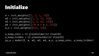 Initialize
w = init_weights([3, 3, 1, 32])
w2 = init_weights([3, 3, 32, 64])
w3 = init_weights([3, 3, 64, 128])
w4 = init_weights([128 * 4 * 4, 625])
w_o = init_weights([625, 10])
p_keep_conv = tf.placeholder(tf.float32)
p_keep_hidden = tf.placeholder(tf.float32)
py_x = model(X, w, w2, w3, w4, w_o, p_keep_conv, p_keep_hidden)
© Junho Cho, 2016 120
 