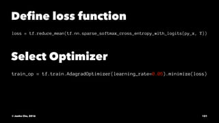 Deﬁne loss function
loss = tf.reduce_mean(tf.nn.sparse_softmax_cross_entropy_with_logits(py_x, Y))
Select Optimizer
train_op = tf.train.AdagradOptimizer(learning_rate=0.05).minimize(loss)
© Junho Cho, 2016 121
 