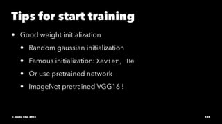 Tips for start training
• Good weight initialization
• Random gaussian initialization
• Famous initialization: Xavier, He
• Or use pretrained network
• ImageNet pretrained VGG16 !
© Junho Cho, 2016 124
 