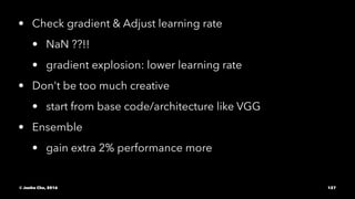 • Check gradient & Adjust learning rate
• NaN ??!!
• gradient explosion: lower learning rate
• Don't be too much creative
• start from base code/architecture like VGG
• Ensemble
• gain extra 2% performance more
© Junho Cho, 2016 127
 