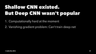 Shallow CNN existed.
But Deep CNN wasn't popular
1. Computationally hard at the moment
2. Vanishing gradient problem: Can't train deep net
© Junho Cho, 2016 27
 