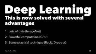 Deep Learning
This is now solved with several
advantages
1. Lots of data (ImageNet)
2. Powerful computation (GPU)
3. Some practical technique (ReLU, Dropout)
© Junho Cho, 2016 29
 
