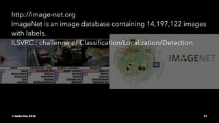 http://image-net.org
ImageNet is an image database containing 14,197,122 images
with labels.
ILSVRC : challenge of Classiﬁcation/Localization/Detection
© Junho Cho, 2016 31
 
