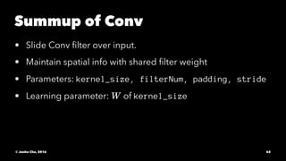 Summup of Conv
• Slide Conv ﬁlter over input.
• Maintain spatial info with shared ﬁlter weight
• Parameters: kernel_size, filterNum, padding, stride
• Learning parameter: of kernel_size
© Junho Cho, 2016 62
 