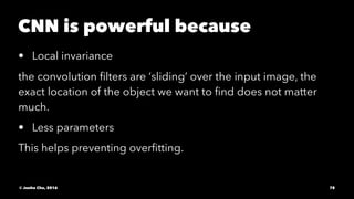 CNN is powerful because
• Local invariance
the convolution ﬁlters are ‘sliding’ over the input image, the
exact location of the object we want to ﬁnd does not matter
much.
• Less parameters
This helps preventing overﬁtting.
© Junho Cho, 2016 78
 