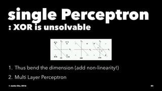 single Perceptron
: XOR is unsolvable
1. Thus bend the dimension (add non-linearity!)
2. Multi Layer Perceptron
© Junho Cho, 2016 83
 