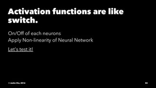 Activation functions are like
switch.
On/Off of each neurons
Apply Non-linearity of Neural Network
Let's test it!
© Junho Cho, 2016 84
 