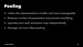 Pooling
• makes the representations smaller and more manageable
• Reduces number of parameters and prevent overﬁtting
• operates over each activation map independently
• Average, L2-norm, Max-pooling
© Junho Cho, 2016 87
 