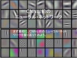 CNN以前の
ニューラル・ネットワーク
まず最初に、CNN以前のニューラル・ネット
ワークを振り返ってみよう。
 