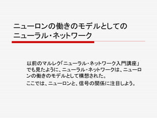 ニューロンの働きのモデルとしての
ニューラル・ネットワーク
以前のマルレク「ニューラル・ネットワーク入門講座」
でも見たように、ニューラル・ネットワークは、ニューロ
ンの働きのモデルとして構想された。
ここでは、ニューロンと、信号の関係に注目しよう。
 