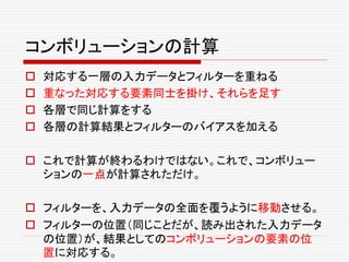 コンボリューションの計算
 対応する一層の入力データとフィルターを重ねる
 重なった対応する要素同士を掛け、それらを足す
 各層で同じ計算をする
 各層の計算結果とフィルターのバイアスを加える
 これで計算が終わるわけではない。これで、コンボリュー
ションの一点が計算されただけ。
 フィルターを、入力データの全面を覆うように移動させる。
 フィルターの位置（同じことだが、読み出された入力データ
の位置）が、結果としてのコンボリューションの要素の位
置に対応する。
 