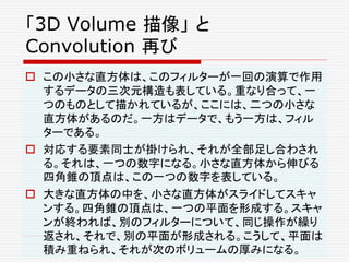 「3D Volume 描像」 と
Convolution 再び
 この小さな直方体は、このフィルターが一回の演算で作用
するデータの三次元構造も表している。重なり合って、一
つのものとして描かれているが、ここには、二つの小さな
直方体があるのだ。一方はデータで、もう一方は、フィル
ターである。
 対応する要素同士が掛けられ、それが全部足し合わされ
る。それは、一つの数字になる。小さな直方体から伸びる
四角錐の頂点は、この一つの数字を表している。
 大きな直方体の中を、小さな直方体がスライドしてスキャ
ンする。四角錐の頂点は、一つの平面を形成する。スキャ
ンが終われば、別のフィルターについて、同じ操作が繰り
返され、それで、別の平面が形成される。こうして、平面は
積み重ねられ、それが次のボリュームの厚みになる。
 