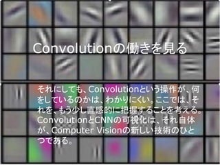 Convolutionの働きを見る
それにしても、Convolutionという操作が、何
をしているのかは、わかりにくい。ここでは、そ
れを、もう少し直感的に把握することを考える。
ConvolutionとCNNの可視化は、それ自体
が、Computer Visionの新しい技術のひと
つである。
 