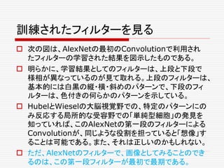 訓練されたフィルターを見る
 次の図は、AlexNetの最初のConvolutionで利用され
たフィルターの学習された結果を図示したものである。
 明らかに、学習結果としてのフィルターは、上段と下段で
様相が異なっているのが見て取れる。上段のフィルターは、
基本的には白黒の縦・横・斜めのパターンで、下段のフィ
ルターは、色付きの何らかのパターンを示している。
 HubelとWieselの大脳視覚野での、特定のパターンにの
み反応する局所的な受容野での「単純型細胞」の発見を
知っていれば、このAlexNetの第一段のフィルターによる
Convolutionが、同じような役割を担っていると「想像」す
ることは可能である。また、それは正しいのかもしれない。
 ただ、AlexNetのフィルターで、画像としてみることのでき
るのは、この第一段フィルターが最初で最期である。
 