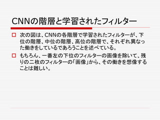CNNの階層と学習されたフィルター
 次の図は、CNNの各階層で学習されたフィルターが、下
位の階層、中位の階層、高位の階層で、それぞれ異なっ
た働きをしているであろうことを述べている。
 もちろん、一番左の下位のフィルターの画像を除いて、残
りの二枚のフィルターの「画像」から、その働きを想像する
ことは難しい。
 
