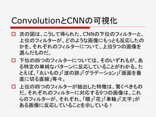 ConvolutionとCNNの可視化
 次の図は、こうして得られた、CNNの下位のフィルターと、
上位のフィルターが、どのような画像にもっとも反応したの
かを、それぞれのフィルターについて、上位9つの画像を
選んだものだ。
 下位の四つのフィルターについては、そのいずれもが、あ
る特定の単純なパターンに反応していることがわかる。た
とえば、「丸いもの」「波の跡」「グラデーション」「画面を垂
直に切る直線」等々。
 上位の四つのフィルターが抽出した特徴は、驚くべきもの
だ。それぞれのフィルターに対応する9つの画像は、これ
らのフィルターが、それぞれ、「眼」「花」「車輪」「文字」が
ある画像に反応していることを示している！
 