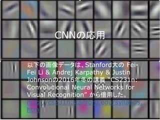 CNNの応用
以下の画像データは、Stanford大の Fei-
Fei Li & Andrej Karpathy & Justin
Johnsonの2016年冬の講義 “CS231n:
Convolutional Neural Networks for
Visual Recognition” から借用した。
http://cs231n.stanford.edu/syllabus.
html
 