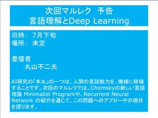 次回マルレク 予告
言語理解とDeep Learning
日時： 7月下旬
場所： 未定
登壇者
丸山不二夫
AI研究の「本丸」の一つは、人間の言語能力を、機械に移植
することです。次回のマルレクでは、Chomskyの新しい言語
理論 Minimalist Programや、Recurrent Neural
Network の紹介を通じて、この問題へのアプローチの現状
を探ります。
 