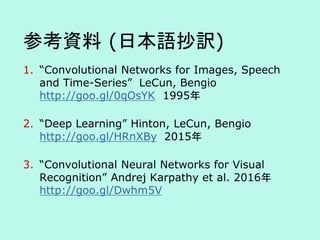 参考資料 (日本語抄訳)
1. “Convolutional Networks for Images, Speech
and Time-Series” LeCun, Bengio
http://goo.gl/0qOsYK 1995年
2. “Deep Learning” Hinton, LeCun, Bengio
http://goo.gl/HRnXBy 2015年
3. “Convolutional Neural Networks for Visual
Recognition” Andrej Karpathy et al. 2016年
http://goo.gl/Dwhm5V
 