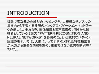 INTRODUCTION
複雑で高次元の非線形のマッピングを、大規模なサンプルの
集まりから学習する多層のバックプロパゲーション・ネットワー
クの能力は、それらを、画像認識と音声認識の、明らかな候
補者としている (論文 “PATTERN RECOGNITION AND
NEURAL NETWORKS” を参照のこと)。伝統的なパターン
認識のモデルでは、人間によってデザインされた特徴抽出器
が入力から重要な情報を集め、重要ではない変異を取り除い
ていた。
 