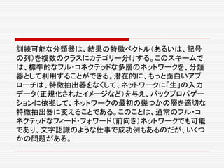 訓練可能な分類器は、結果の特徴ベクトル（あるいは、記号
の列）を複数のクラスにカテゴリー分けする。このスキームで
は、標準的なフル・コネクテッドな多層のネットワークを、分類
器として利用することができる。潜在的に、もっと面白いアプ
ローチは、特徴抽出器をなくして、ネットワークに「生」の入力
データ（正規化されたイメージなど）を与え、バックプロパゲー
ションに依拠して、ネットワークの最初の幾つかの層を適切な
特徴抽出器に変えることである。このことは、通常のフル・コ
ネクテッドなフィード・フォワード（前向き）ネットワークでも可能
であり、文字認識のような仕事で成功例もあるのだが、いくつ
かの問題がある。
 