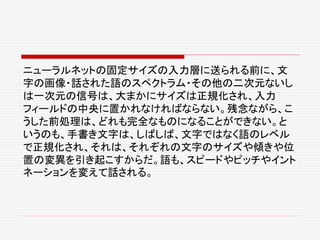 ニューラルネットの固定サイズの入力層に送られる前に、文
字の画像・話された語のスペクトラム・その他の二次元ないし
は一次元の信号は、大まかにサイズは正規化され、入力
フィールドの中央に置かれなければならない。残念ながら、こ
うした前処理は、どれも完全なものになることができない。と
いうのも、手書き文字は、しばしば、文字ではなく語のレベル
で正規化され、それは、それぞれの文字のサイズや傾きや位
置の変異を引き起こすからだ。語も、スピードやピッチやイント
ネーションを変えて話される。
 