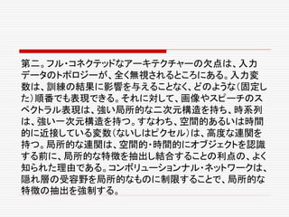 第二。フル・コネクテッドなアーキテクチャーの欠点は、入力
データのトポロジーが、全く無視されるところにある。入力変
数は、訓練の結果に影響を与えることなく、どのような（固定し
た）順番でも表現できる。それに対して、画像やスピーチのス
ペクトラル表現は、強い局所的な二次元構造を持ち、時系列
は、強い一次元構造を持つ。すなわち、空間的あるいは時間
的に近接している変数（ないしはピクセル）は、高度な連関を
持つ。局所的な連関は、空間的・時間的にオブジェクトを認識
する前に、局所的な特徴を抽出し結合することの利点の、よく
知られた理由である。コンボリューションナル・ネットワークは、
隠れ層の受容野を局所的なものに制限することで、局所的な
特徴の抽出を強制する。
 