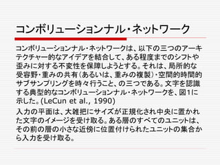 コンボリューションナル・ネットワーク
コンボリューションナル・ネットワークは、以下の三つのアーキ
テクチャー的なアイデアを結合して、ある程度までのシフトや
歪みに対する不変性を保障しようとする。それは、局所的な
受容野・重みの共有（あるいは、重みの複製）・空間的時間的
サブサンプリングを時々行うこと、の三つである。文字を認識
する典型的なコンボリューションナル・ネットワークを、図１に
示した。(LeCun et al., 1990)
入力の平面は、大雑把にサイズが正規化され中央に置かれ
た文字のイメージを受け取る。ある層のすべてのユニットは、
その前の層の小さな近傍に位置付けられたユニットの集合か
ら入力を受け取る。
 